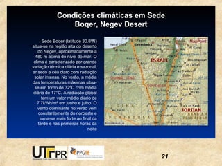 Condições climáticas em Sede
                 Boqer, Negev Desert

      Sede Boqer (latitude 30.8ºN)
situa-se na região alta do deserto
    do Negev, aproximadamente a
  480 m acima do nível do mar. O
 clima é caracterizado por grande
variação térmica diária e sazonal,
ar seco e céu claro com radiação
 solar intensa. No verão, a média
das temperaturas máximas situa-
  se em torno de 32ºC com média
 diária de 17°C. A radiação global
      tem um valor médio diário de
   7.7kWh/m² em junho e julho. O
    vento dominante no verão vem
    constantemente do noroeste e
     torna-se mais forte ao final da
    tarde e nas primeiras horas da
                               noite




                                       21
 