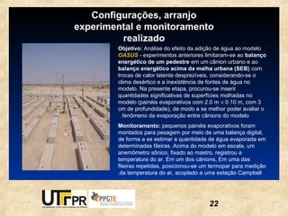 Configurações, arranjo
experimental e monitoramento
         realizado
        Objetivo: Análise do efeito da adição de água ao modelo
        OASUS - experimentos anteriores limitaram-se ao balanço
        energético de um pedestre em um cânion urbano e ao
        balanço energético acima da malha urbana (SEB) com
        trocas de calor latente desprezíveis, considerando-se o
        clima desértico e a inexistência de fontes de água no
        modelo. Na presente etapa, procurou-se inserir
        quantidades significativas de superfícies molhadas no
        modelo (painéis evaporativos com 2.0 m × 0.10 m, com 3
        cm de profundidade), de modo a se melhor poder avaliar o
         ..fenômeno da evaporação entre cânions do modelo
        Monitoramento: pequenos painéis evaporativos foram
        montados para pesagem por meio de uma balança digital,
        de forma a se estimar a quantidade de água evaporada em
        determinadas fileiras. Acima do modelo em escala, um
        anemômetro sônico, fixado ao mastro, registrou a
        temperatura do ar. Em um dos cânions, Em uma das
        fileiras repetidas, posicionou-se um termopar para medição
        .da temperatura do ar, acoplado a uma estação Campbell




                                           22
 