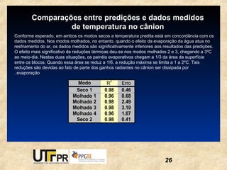 Comparações entre predições e dados medidos
                 de temperatura no cânion
Conforme esperado, em ambos os modos secos a temperatura predita está em concordância com os
dados medidos. Nos modos molhados, no entanto, quando o efeito da evaporação da água atua no
resfriamento do ar, os dados medidos são significativamente inferiores aos resultados das predições.
O efeito mais significativo de reduções térmicas deu-se nos modos molhados 2 e 3, chegando a 3ºC
ao meio-dia. Nestas duas situações, os painéis evaporativos chegam a 1/3 da área da superfície
entre os blocos. Quando essa área se reduz a 1/6, a redução máxima se limita a 1 a 2ºC. Tais
reduções são devidas ao fato de parte dos ganhos radiantes no cânion ser dissipada por
. evaporação
                                               2
                               Modo           R      Erro
                              Seco 1         0.98    0.46
                             Molhado 1       0.96    0.68
                             Molhado 2       0.98    2.49
                             Molhado 3       0.98    3.19
                             Molhado 4       0.96    1.67
                              Seco 2         0.98    0.41




                                                                           26
 