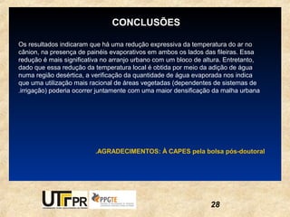 CONCLUSÕES

Os resultados indicaram que há uma redução expressiva da temperatura do ar no
cânion, na presença de painéis evaporativos em ambos os lados das fileiras. Essa
redução é mais significativa no arranjo urbano com um bloco de altura. Entretanto,
dado que essa redução da temperatura local é obtida por meio da adição de água
numa região desértica, a verificação da quantidade de água evaporada nos indica
que uma utilização mais racional de áreas vegetadas (dependentes de sistemas de
.irrigação) poderia ocorrer juntamente com uma maior densificação da malha urbana




                          .AGRADECIMENTOS: À CAPES pela bolsa pós-doutoral




                                                                 28
 