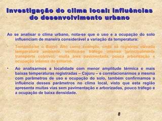 Investigação do clima local: influências
      do desenvolvimento urbano

Ao se analisar o clima urbano, nota-se que o uso e a ocupação do solo
   influenciam de maneira considerável a variação da temperatura:
•   Tomando-se o Bairro Alto como exemplo, onde se registrou elevada
    temperatura ambiente, verifica-se tráfego intenso (principalmente
    transporte coletivo), muita área pavimentada, pouca arborização e
    ocupação intensa do entorno.
•   Ao analisarmos a localidade com menor amplitude térmica e mais
    baixas temperaturas registradas – Cajuru – e correlacionarmos a mesma
    com parâmetros de uso e ocupação do solo, também confirmamos a
    influência desses parâmetros no clima local, visto que esta região
    apresenta muitas vias sem pavimentação e arborizadas, pouco tráfego e
    a ocupação de baixa densidade.




                                                      8
 