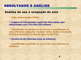RESULTADOS E ANÁLISE

Análise de uso e ocupação do solo

   Fotos aéreas (escala 1:8000);

   Imagens de CAD geradas a partir das fotos aéreas, geo-
  referenciadas com o Arc-View GIS software;

   Classificação de padrões de uso do solo e quantificação de
  cinco diferentes categorias: (1) áreas verdes, (2) área construída,
  (3) área pavimentada, (4) área de água, (5) área livre;

   Escolha de três diferentes áreas de influência;

   Quantificação de padrões de uso do solo para cada área de
  influência.




                                                       9
 