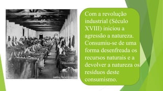 Com a revolução
industrial (Século
XVIII) iniciou a
agressão a natureza.
Consumiu-se de uma
forma desenfreada os
recursos naturais e a
devolver a natureza os
resíduos deste
consumismo.
 
