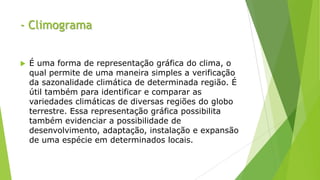- Climograma
 É uma forma de representação gráfica do clima, o
qual permite de uma maneira simples a verificação
da sazonalidade climática de determinada região. É
útil também para identificar e comparar as
variedades climáticas de diversas regiões do globo
terrestre. Essa representação gráfica possibilita
também evidenciar a possibilidade de
desenvolvimento, adaptação, instalação e expansão
de uma espécie em determinados locais.
 