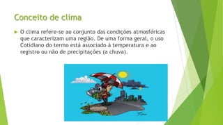 Conceito de clima
 O clima refere-se ao conjunto das condições atmosféricas
que caracterizam uma região. De uma forma geral, o uso
Cotidiano do termo está associado à temperatura e ao
registro ou não de precipitações (a chuva).
 