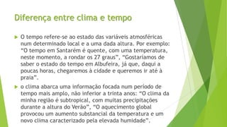 Diferença entre clima e tempo
 O tempo refere-se ao estado das variáveis atmosféricas
num determinado local e a uma dada altura. Por exemplo:
“O tempo em Santarém é quente, com uma temperatura,
neste momento, a rondar os 27 graus”, “Gostaríamos de
saber o estado do tempo em Albufeira, já que, daqui a
poucas horas, chegaremos à cidade e queremos ir até à
praia”.
 o clima abarca uma informação focada num período de
tempo mais amplo, não inferior a trinta anos: “O clima da
minha região é subtropical, com muitas precipitações
durante a altura do Verão”, “O aquecimento global
provocou um aumento substancial da temperatura e um
novo clima caracterizado pela elevada humidade”.
 