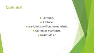 Quais são?
 Latitude.
 Altitude.
 Maritimidade/Continentalidade.
 Correntes marítimas.
 Massas de ar.
 