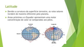 Latitude
 Devido a curvatura da superfície terrestre, os raios solares
incidem de maneira diferente pelo planeta.
 Áreas próximas a o Equador apresentam uma maior
concentração de calor se comparadas aos pólos.
 