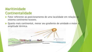 Maritimidade
Continentalidade
 Fator referente ao posicionamento de uma localidade em relação ao
sistema continente/oceano.
 Quanto mais continental, menor seu gradiente de umidade e maior a
amplitude térmica.
 