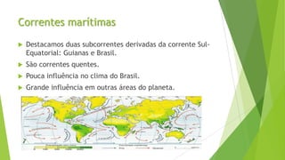 Correntes marítimas
 Destacamos duas subcorrentes derivadas da corrente Sul-
Equatorial: Guianas e Brasil.
 São correntes quentes.
 Pouca influência no clima do Brasil.
 Grande influência em outras áreas do planeta.
 