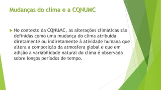Mudanças do clima e a CQNUMC
 No contexto da CQNUMC, as alterações climáticas são
definidas como uma mudança do clima atribuída
diretamente ou indiretamente à atividade humana que
altera a composição da atmosfera global e que em
adição a variabilidade natural do clima é observada
sobre longos períodos de tempo.
 