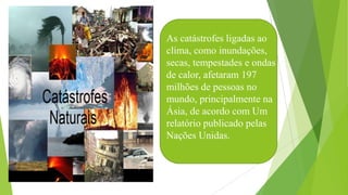 As catástrofes ligadas ao
clima, como inundações,
secas, tempestades e ondas
de calor, afetaram 197
milhões de pessoas no
mundo, principalmente na
Ásia, de acordo com Um
relatório publicado pelas
Nações Unidas.
 