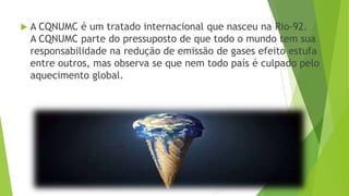  A CQNUMC é um tratado internacional que nasceu na Rio-92.
A CQNUMC parte do pressuposto de que todo o mundo tem sua
responsabilidade na redução de emissão de gases efeito estufa
entre outros, mas observa se que nem todo país é culpado pelo
aquecimento global.
 