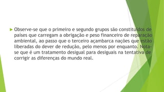  Observe-se que o primeiro e segundo grupos são constituídos de
países que carregam a obrigação e peso financeiro de reparação
ambiental, ao passo que o terceiro açambarca nações que estão
liberadas do dever de redução, pelo menos por enquanto. Nota-
se que é um tratamento desigual para desiguais na tentativa de
corrigir as diferenças do mundo real.
 