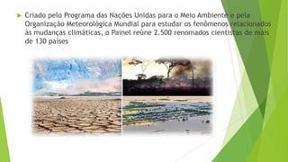  Criado pelo Programa das Nações Unidas para o Meio Ambiente e pela
Organização Meteorológica Mundial para estudar os fenômenos relacionados
às mudanças climáticas, o Painel reúne 2.500 renomados cientistas de mais
de 130 países
 