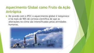 Aquecimento Global como Fruto da Ação
Antrópica
 De acordo com o IPCC o aquecimento global é inequívoco
e há mais de 90% de certeza científica de que as
alterações no clima são intensificadas pelas atividades
humanas.
 