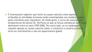  É interessante registrar que tanto as causas naturais como àquelas
atribuídas às atividades humanas estão contempladas nos modelos usados
pelos cientistas para reproduzir, de modo geral, a curva de evolução das
temperaturas do século 20. Verificou-se que as forças antrópicas são o fator
dominante entre os anos 1970-2000. Por outro lado, se as modelagens
usassem apenas as causas naturais (solar e vulcânica) o cenário provável
seria um resfriamento e não um aquecimento global.
 