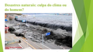 Desastres naturais: culpa do clima ou
do homem?
 