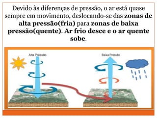 Devido às diferenças de pressão, o ar está quase
sempre em movimento, deslocando-se das zonas de
alta pressão(fria) para zonas de baixa
pressão(quente). Ar frio desce e o ar quente
sobe.
 