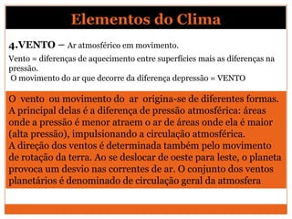 4.VENTO – Ar atmosférico em movimento.
Vento = diferenças de aquecimento entre superfícies mais as diferenças na
pressão.
O movimento do ar que decorre da diferença depressão = VENTO
O vento ou movimento do ar origina-se de diferentes formas.
A principal delas é a diferença de pressão atmosférica: áreas
onde a pressão é menor atraem o ar de áreas onde ela é maior
(alta pressão), impulsionando a circulação atmosférica.
A direção dos ventos é determinada também pelo movimento
de rotação da terra. Ao se deslocar de oeste para leste, o planeta
provoca um desvio nas correntes de ar. O conjunto dos ventos
planetários é denominado de circulação geral da atmosfera
Elementos do Clima
 