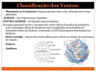  Planetário ou Constantes: Sopram durante todo o ano, afetando macro área
planetária.
ALISIOS – dos trópicos para o Equador.
CONTRA-ALÍSIOS – do Equador para os trópicos
Na região equatorial ocorre o encontro dos ventos Alísios Oriundos do hemisfério
norte (chamados Alísios de Nordeste) com os originados do hemisfério sul
(chamados Alísios de Sudeste). Formando a (CIT) Convergência Intertropical ou
Doldrum
Efeito Coriolis – Desvio dos ventos Alísios para o Oeste em função do movimento
de rotação.
• Polares
• Apolares
Classificação dos Ventos:
 