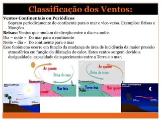 Ventos Continentais ou Periódicos
Sopram periodicamente do continente para o mar e vice-versa. Exemplos: Brisas e
Monções
Brisas: Ventos que mudam de direção entre o dia e a noite.
Dia – noite = Do mar para o continente
Noite – dia = Do continente para o mar
Esse fenômeno ocorre em função da mudança de área de incidência da maior pressão
atmosférica em função da dilatação do calor. Estes ventos surgem devido a
desigualdade, capacidade de aquecimento entre a Terra e o mar.
Classificação dos Ventos:
 