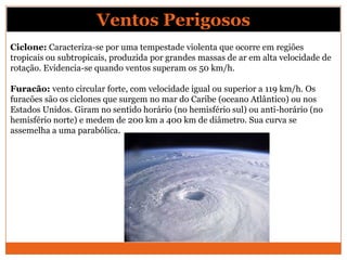 Ciclone: Caracteriza-se por uma tempestade violenta que ocorre em regiões
tropicais ou subtropicais, produzida por grandes massas de ar em alta velocidade de
rotação. Evidencia-se quando ventos superam os 50 km/h.
Furacão: vento circular forte, com velocidade igual ou superior a 119 km/h. Os
furacões são os ciclones que surgem no mar do Caribe (oceano Atlântico) ou nos
Estados Unidos. Giram no sentido horário (no hemisfério sul) ou anti-horário (no
hemisfério norte) e medem de 200 km a 400 km de diâmetro. Sua curva se
assemelha a uma parabólica.
Ventos Perigosos
 