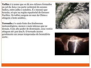 Tufão: é o nome que se dá aos ciclones formados
no sul da Ásia e na parte ocidental do oceano
Índico, entre julho e outubro. É o mesmo que
furacão, só que na região equatorial do Oceano
Pacífico. Os tufões surgem no mar da China e
atingem o leste asiático.
Tornado: é o mais forte dos fenômenos
meteorológicos, menor e mais intenso que os
demais. Com alto poder de destruição, seus ventos
atingem até 500 km/h. O tornado ocorre
geralmente em zonas temperadas do hemisfério
norte.
 