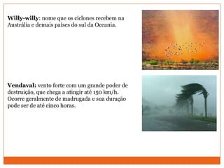 Willy-willy: nome que os ciclones recebem na
Austrália e demais países do sul da Oceania.
Vendaval: vento forte com um grande poder de
destruição, que chega a atingir até 150 km/h.
Ocorre geralmente de madrugada e sua duração
pode ser de até cinco horas.
 