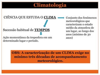 Climatologia
CIÊNCIA QUE ESTUDA O CLIMA
Sucessão habitual de TEMPOS
Ação momentânea da troposfera em um
determinado lugar e período.
OBS: A caracterização de um CLIMA exige no
mínimo três décadas de acompanhamento
meteorológico.
Conjunto dos fenômenos
meteorológicos que
caracterizam o estado
médio da atmosfera de
um lugar, ao longo dos
anos (mínimo de 30
anos)
 