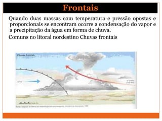 Quando duas massas com temperatura e pressão opostas e
proporcionais se encontram ocorre a condensação do vapor e
a precipitação da água em forma de chuva.
Comuns no litoral nordestino Chuvas frontais
Frontais
 