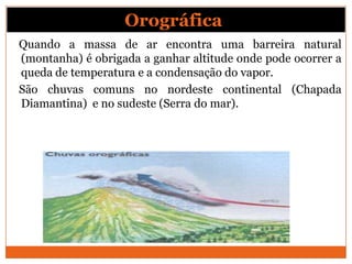 Quando a massa de ar encontra uma barreira natural
(montanha) é obrigada a ganhar altitude onde pode ocorrer a
queda de temperatura e a condensação do vapor.
São chuvas comuns no nordeste continental (Chapada
Diamantina) e no sudeste (Serra do mar).
Orográfica:
 
