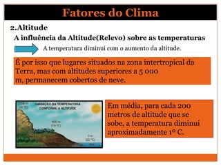 A influência da Altitude(Relevo) sobre as temperaturas
É por isso que lugares situados na zona intertropical da
Terra, mas com altitudes superiores a 5 000
m, permanecem cobertos de neve.
Em média, para cada 200
metros de altitude que se
sobe, a temperatura diminui
aproximadamente 1º C.
A temperatura diminui com o aumento da altitude.
Fatores do Clima
2.Altitude
 