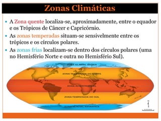 Zonas Climáticas
 A Zona quente localiza-se, aproximadamente, entre o equador
e os Trópicos de Câncer e Capricórnio.
 As zonas temperadas situam-se sensivelmente entre os
trópicos e os círculos polares.
 As zonas frias localizam-se dentro dos círculos polares (uma
no Hemisfério Norte e outra no Hemisfério Sul).
 