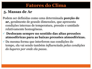 5. Massas de Ar
Podem ser definidas como uma determinada porção de
ar, geralmente de grande dimensões, que apresenta
condições internas de temperatura, pressão e umidade
relativamente homogêneas.
 Deslocam sempre no sentido das altas pressões
atmosféricas para as baixas pressões atmosféricas.
 Da mesma forma que interferem nas condições do
tempo, ela vai sendo também influenciada pelas condições
do lugares por onde ela passa.
Fatores do Clima
 