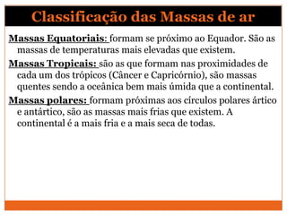 Classificação das Massas de ar
Massas Equatoriais: formam se próximo ao Equador. São as
massas de temperaturas mais elevadas que existem.
Massas Tropicais: são as que formam nas proximidades de
cada um dos trópicos (Câncer e Capricórnio), são massas
quentes sendo a oceânica bem mais úmida que a continental.
Massas polares: formam próximas aos círculos polares ártico
e antártico, são as massas mais frias que existem. A
continental é a mais fria e a mais seca de todas.
 