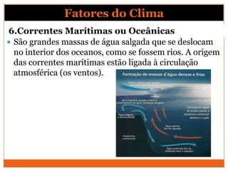 6.Correntes Marítimas ou Oceânicas
 São grandes massas de água salgada que se deslocam
no interior dos oceanos, como se fossem rios. A origem
das correntes marítimas estão ligada à circulação
atmosférica (os ventos).
Fatores do Clima
 