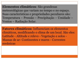 Elementos climáticos: São grandezas
meteorológicas que variam no tempo e no espaço.
Suas características e propriedades peculiares são:
Temperatura – Pressão – Precipitação – Umidade –
Ventos – Radiação Solar.
Fatores climáticos: Influenciam os elementos
climáticos, modificando o clima de um local. São eles:
Latitude - Altitude e relevo - Vegetação e solos -
Massas de ar- Continentes e mares - Correntes
oceânicas
 