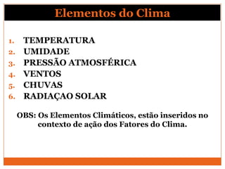 Elementos do Clima
1. TEMPERATURA
2. UMIDADE
3. PRESSÃO ATMOSFÉRICA
4. VENTOS
5. CHUVAS
6. RADIAÇAO SOLAR
OBS: Os Elementos Climáticos, estão inseridos no
contexto de ação dos Fatores do Clima.
 