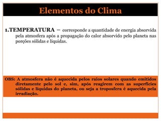1.TEMPERATURA – corresponde a quantidade de energia absorvida
pela atmosfera após a propagação do calor absorvido pelo planeta nas
porções sólidas e líquidas.
Elementos do Clima
OBS: A atmosfera não é aquecida pelos raios solares quando emitidos
diretamente pelo sol e, sim, após reagirem com as superfícies
sólidas e líquidas do planeta, ou seja a troposfera é aquecida pela
irradiação.
 
