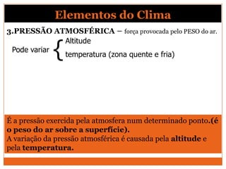 3.PRESSÃO ATMOSFÉRICA – força provocada pelo PESO do ar.
Pode variar
{
Altitude
temperatura (zona quente e fria)
É a pressão exercida pela atmosfera num determinado ponto.(é
o peso do ar sobre a superfície).
A variação da pressão atmosférica é causada pela altitude e
pela temperatura.
Elementos do Clima
 