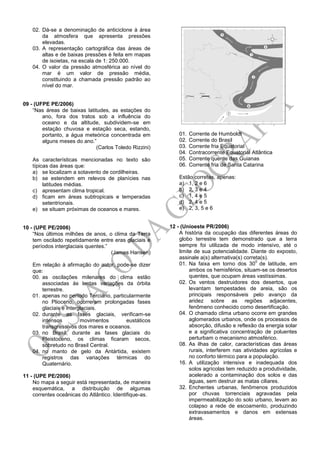 02. Dá-se a denominação de anticiclone à área
da atmosfera que apresenta pressões
elevadas.
03. A representação cartográfica das áreas de
altas e de baixas pressões é feita em mapas
de isoietas, na escala de 1: 250.000.
04. O valor da pressão atmosférica ao nível do
mar é um valor de pressão média,
constituindo a chamada pressão padrão ao
nível do mar.
09 - (UFPE PE/2006)
“Nas áreas de baixas latitudes, as estações do
ano, fora dos tratos sob a influência do
oceano e da altitude, subdividem-se em
estação chuvosa e estação seca, estando,
portanto, a água meteórica concentrada em
alguns meses do ano.”
(Carlos Toledo Rizzini)
As características mencionadas no texto são
típicas das áreas que:
a) se localizam a sotavento de cordilheiras.
b) se estendem em relevos de planícies nas
latitudes médias.
c) apresentam clima tropical.
d) ficam em áreas subtropicais e temperadas
setentrionais.
e) se situam próximas de oceanos e mares.
10 - (UPE PE/2006)
“Nos últimos milhões de anos, o clima da Terra
tem oscilado repetidamente entre eras glaciais e
períodos interglaciais quentes.”
(James Hansen)
Em relação à afirmação do autor, pode-se dizer
que:
00. as oscilações milenares do clima estão
associadas às lentas variações da órbita
terrestre.
01. apenas no período Terciário, particularmente
no Plioceno, ocorreram prolongadas fases
glaciais e interglaciais.
02. durante as fases glaciais, verificam-se
intensos movimentos eustáticos
transgressivos dos mares e oceanos.
03. no Brasil, durante as fases glaciais do
Pleistoceno, os climas ficaram secos,
sobretudo no Brasil Central.
04. no manto de gelo da Antártida, existem
registros das variações térmicas do
Quaternário.
11 - (UPE PE/2006)
No mapa a seguir está representada, de maneira
esquemática, a distribuição de algumas
correntes oceânicas do Atlântico. Identifique-as.
01. Corrente de Humboldt
02. Corrente do Brasil
03. Corrente fria Equatorial
04. Contracorrente Equatorial Atlântica
05. Corrente quente das Guianas
06. Corrente fria de Santa Catarina
Estão corretas, apenas:
a) 1, 2 e 6
b) 2, 3 e 4
c) 1, 4 e 5
d) 2, 4 e 5
e) 2, 3, 5 e 6
12 - (Unioeste PR/2006)
A história da ocupação das diferentes áreas do
globo terrestre tem demonstrado que a terra
sempre foi utilizada de modo intensivo, até o
limite de sua potencialidade. Diante do exposto,
assinale a(s) alternativa(s) correta(s).
01. Na faixa em torno dos 30
0
de latitude, em
ambos os hemisférios, situam-se os desertos
quentes, que ocupam áreas vastíssimas.
02. Os ventos destruidores dos desertos, que
levantam tempestades de areia, são os
principais responsáveis pelo avanço da
aridez sobre as regiões adjacentes,
fenômeno conhecido como desertificação.
04. O chamado clima urbano ocorre em grandes
aglomerados urbanos, onde os processos de
absorção, difusão e reflexão da energia solar
e a significativa concentração de poluentes
perturbam o mecanismo atmosférico.
08. As ilhas de calor, características das áreas
rurais, interferem nas atividades agrícolas e
no conforto térmico para a população.
16. A utilização intensiva e inadequada dos
solos agrícolas tem reduzido a produtividade,
acelerado a contaminação dos solos e das
águas, sem destruir as matas ciliares.
32. Enchentes urbanas, fenômenos produzidos
por chuvas torrenciais agravadas pela
impermeabilização do solo urbano, levam ao
colapso a rede de escoamento, produzindo
extravasamentos e danos em extensas
áreas.
 