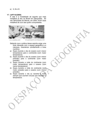 e) II, III e IV.
17 - (UFF RJ/2005)
A vela é a modalidade de esporte que mais
medalhas já deu ao Brasil em Olimpíadas. Só
nas Olimpíadas de Atenas, em 2004, foram duas
medalhas de ouro das quatro conquistadas.
Sabendo que a prática desse esporte exige uma
forte interação com o espaço geográfico e a
natureza, caracterize corretamente a brisa
marítima.
a) Sopra durante o dia do oceano (com menor
temperatura) para o continente (com maior
temperatura).
b) Sopra durante o dia do oceano (com menor
pressão) para o continente (com maior
pressão).
c) Sopra durante a noite do continente (com
maior temperatura) para o oceano (com
menor temperatura).
d) Sopra durante a noite do continente (com
maior pressão) para o oceano (com menor
pressão).
e) Sopra durante o dia ou durante a noite,
sempre que ocorrem chuvas que reduzem a
temperatura.
 