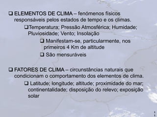  ELEMENTOS DE CLIMA – fenómenos físicos
responsáveis pelos estados de tempo e os climas.
Temperatura; Pressão Atmosférica; Humidade;
Pluviosidade; Vento; Insolação
 Manifestam-se, particularmente, nos
primeiros 4 Km de altitude
 São mensuráveis
 FATORES DE CLIMA – circunstâncias naturais que
condicionam o comportamento dos elementos de clima.
 Latitude; longitude; altitude; proximidade do mar;
continentalidade; disposição do relevo; exposição
solar
1
1
 
