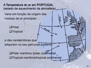 A Temperatura do ar em PORTUGAL
(estado de aquecimento da atmosfera)
Varia em função da origem das
massas de ar principais …
Polar
Tropical
e das caraterísticas que
adquirem no seu percurso posterior.
Polar marítima /polar continental
Tropical marítima/tropical continental
12
 