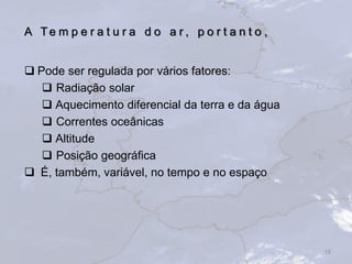 A Te m p e r a t u r a d o a r , p o r t a n t o ,
 Pode ser regulada por vários fatores:
 Radiação solar
 Aquecimento diferencial da terra e da água
 Correntes oceânicas
 Altitude
 Posição geográfica
 É, também, variável, no tempo e no espaço
15
 