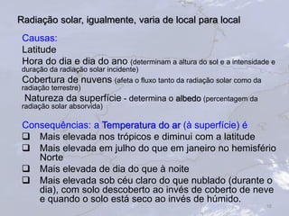 Radiação solar, igualmente, varia de local para local
Causas:
Latitude
Hora do dia e dia do ano (determinam a altura do sol e a intensidade e
duração da radiação solar incidente)
Cobertura de nuvens (afeta o fluxo tanto da radiação solar como da
radiação terrestre)
Natureza da superfície - determina o albedo (percentagem da
radiação solar absorvida)
Consequências: a Temperatura do ar (à superfície) é
 Mais elevada nos trópicos e diminui com a latitude
 Mais elevada em julho do que em janeiro no hemisfério
Norte
 Mais elevada de dia do que à noite
 Mais elevada sob céu claro do que nublado (durante o
dia), com solo descoberto ao invés de coberto de neve
e quando o solo está seco ao invés de húmido.
16
 