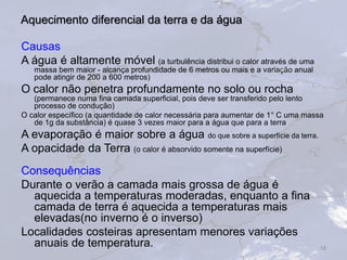 Aquecimento diferencial da terra e da água
Causas
A água é altamente móvel (a turbulência distribui o calor através de uma
massa bem maior - alcança profundidade de 6 metros ou mais e a variação anual
pode atingir de 200 a 600 metros)
O calor não penetra profundamente no solo ou rocha
(permanece numa fina camada superficial, pois deve ser transferido pelo lento
processo de condução)
O calor específico (a quantidade de calor necessária para aumentar de 1° C uma massa
de 1g da substância) é quase 3 vezes maior para a água que para a terra
A evaporação é maior sobre a água do que sobre a superfície da terra.
A opacidade da Terra (o calor é absorvido somente na superfície)
Consequências
Durante o verão a camada mais grossa de água é
aquecida a temperaturas moderadas, enquanto a fina
camada de terra é aquecida a temperaturas mais
elevadas(no inverno é o inverso)
Localidades costeiras apresentam menores variações
anuais de temperatura. 18
 