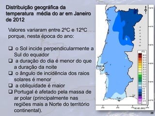 Distribuição geográfica da
temperatura média do ar em Janeiro
de 2012
28
Valores variaram entre 2ºC e 12ºC
porque, nesta época do ano:
 o Sol incide perpendicularmente a
Sul do equador
 a duração do dia é menor do que
a duração da noite
 o ângulo de incidência dos raios
solares é menor
 a obliquidade é maior
 Portugal é afetado pela massa de
ar polar (principalmente nas
regiões mais a Norte do território
continental).
 