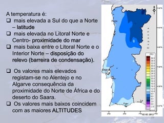 29
A temperatura é:
 mais elevada a Sul do que a Norte
– latitude
 mais elevada no Litoral Norte e
Centro- proximidade do mar
 mais baixa entre o Litoral Norte e o
Interior Norte – disposição do
relevo (barreira de condensação).
 Os valores mais elevados
registam-se no Alentejo e no
Algarve consequência da
proximidade do Norte de África e do
deserto do Saara.
 Os valores mais baixos coincidem
com as maiores ALTITUDES
 